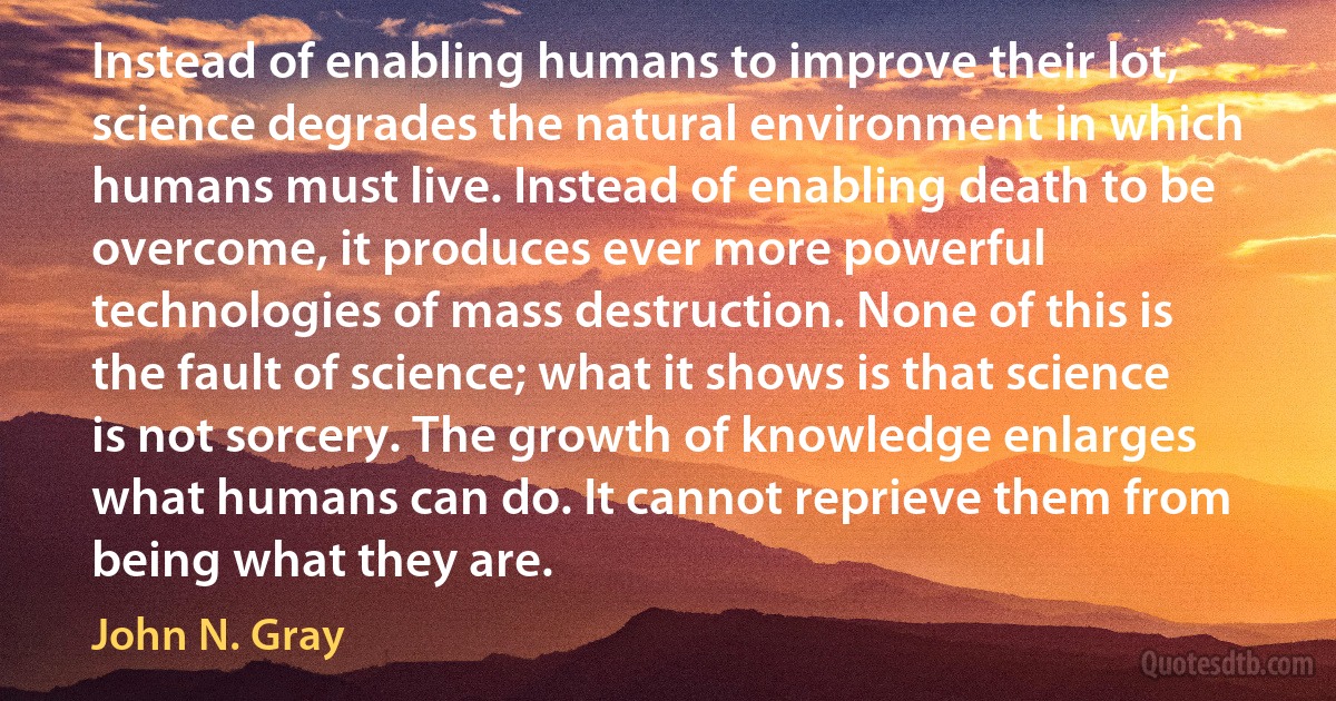 Instead of enabling humans to improve their lot, science degrades the natural environment in which humans must live. Instead of enabling death to be overcome, it produces ever more powerful technologies of mass destruction. None of this is the fault of science; what it shows is that science is not sorcery. The growth of knowledge enlarges what humans can do. It cannot reprieve them from being what they are. (John N. Gray)