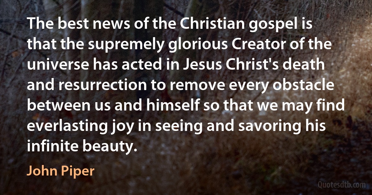 The best news of the Christian gospel is that the supremely glorious Creator of the universe has acted in Jesus Christ's death and resurrection to remove every obstacle between us and himself so that we may find everlasting joy in seeing and savoring his infinite beauty. (John Piper)