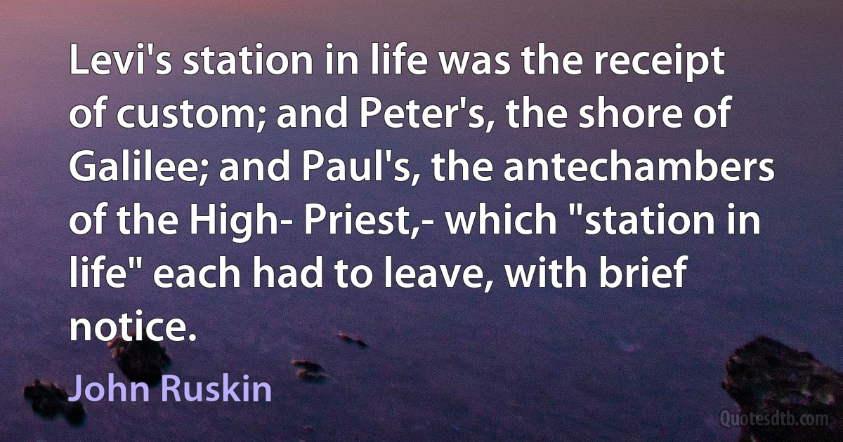 Levi's station in life was the receipt of custom; and Peter's, the shore of Galilee; and Paul's, the antechambers of the High- Priest,- which "station in life" each had to leave, with brief notice. (John Ruskin)