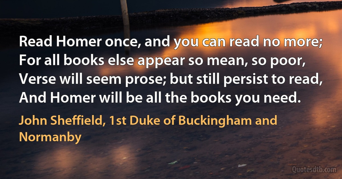 Read Homer once, and you can read no more;
For all books else appear so mean, so poor,
Verse will seem prose; but still persist to read,
And Homer will be all the books you need. (John Sheffield, 1st Duke of Buckingham and Normanby)