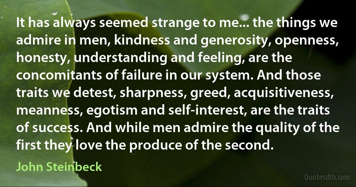 It has always seemed strange to me... the things we admire in men, kindness and generosity, openness, honesty, understanding and feeling, are the concomitants of failure in our system. And those traits we detest, sharpness, greed, acquisitiveness, meanness, egotism and self-interest, are the traits of success. And while men admire the quality of the first they love the produce of the second. (John Steinbeck)