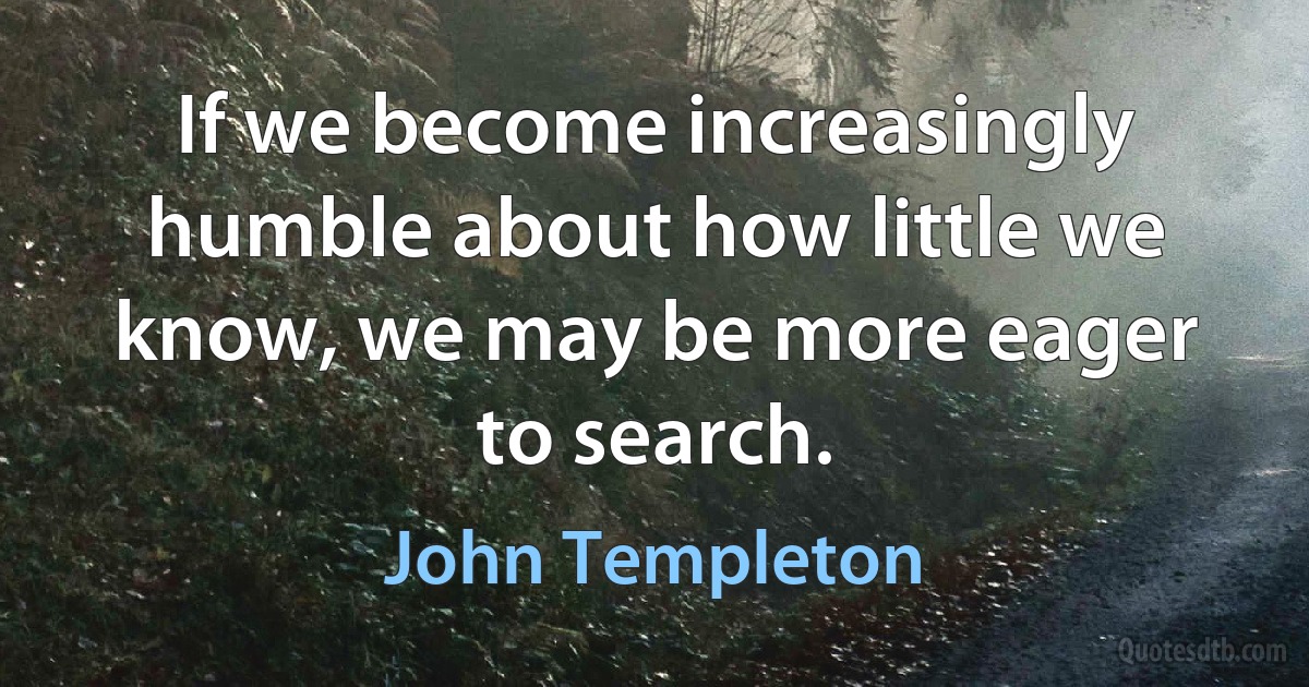 If we become increasingly humble about how little we know, we may be more eager to search. (John Templeton)