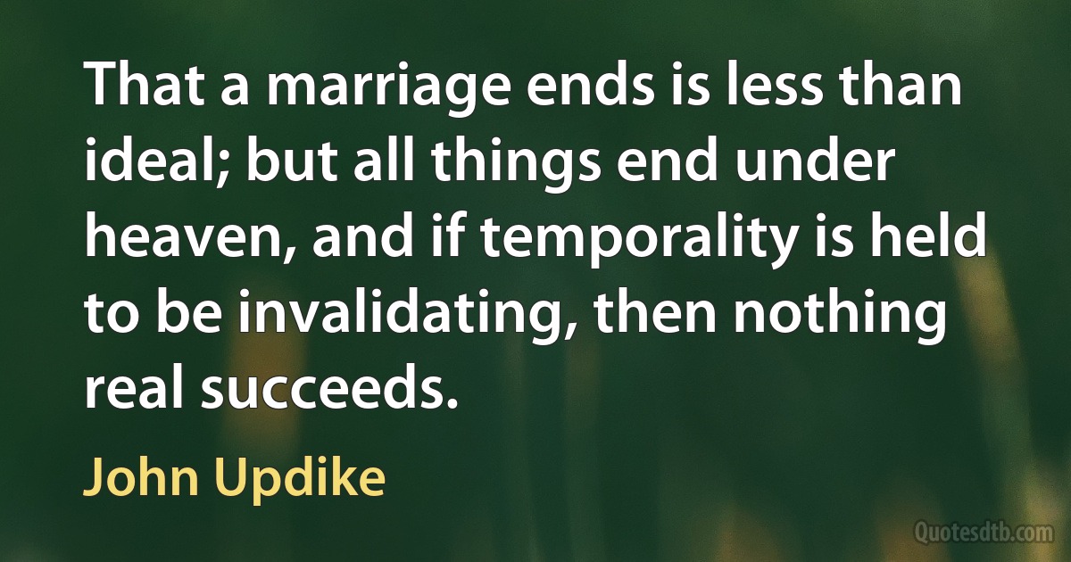 That a marriage ends is less than ideal; but all things end under heaven, and if temporality is held to be invalidating, then nothing real succeeds. (John Updike)