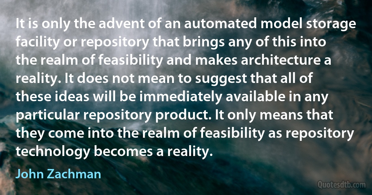 It is only the advent of an automated model storage facility or repository that brings any of this into the realm of feasibility and makes architecture a reality. It does not mean to suggest that all of these ideas will be immediately available in any particular repository product. It only means that they come into the realm of feasibility as repository technology becomes a reality. (John Zachman)