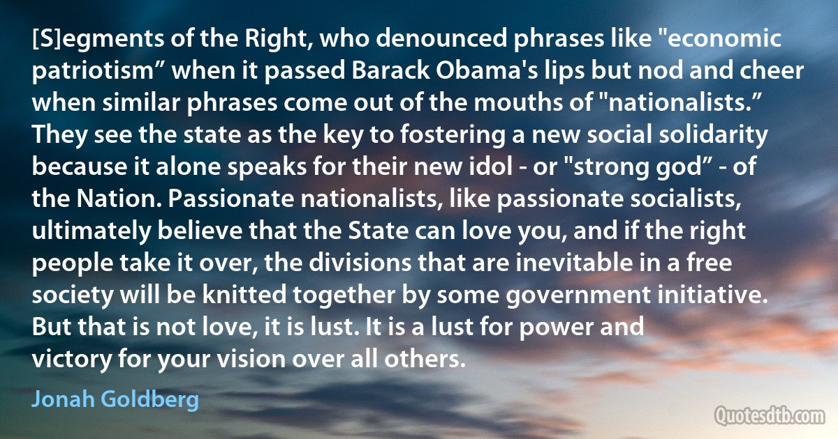 [S]egments of the Right, who denounced phrases like "economic patriotism” when it passed Barack Obama's lips but nod and cheer when similar phrases come out of the mouths of "nationalists.” They see the state as the key to fostering a new social solidarity because it alone speaks for their new idol - or "strong god” - of the Nation. Passionate nationalists, like passionate socialists, ultimately believe that the State can love you, and if the right people take it over, the divisions that are inevitable in a free society will be knitted together by some government initiative. But that is not love, it is lust. It is a lust for power and victory for your vision over all others. (Jonah Goldberg)