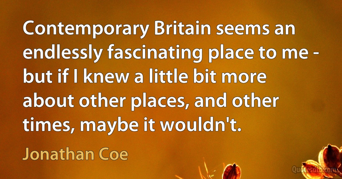 Contemporary Britain seems an endlessly fascinating place to me - but if I knew a little bit more about other places, and other times, maybe it wouldn't. (Jonathan Coe)