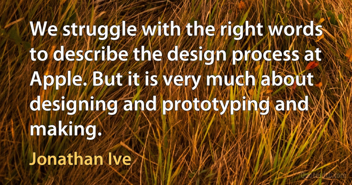 We struggle with the right words to describe the design process at Apple. But it is very much about designing and prototyping and making. (Jonathan Ive)