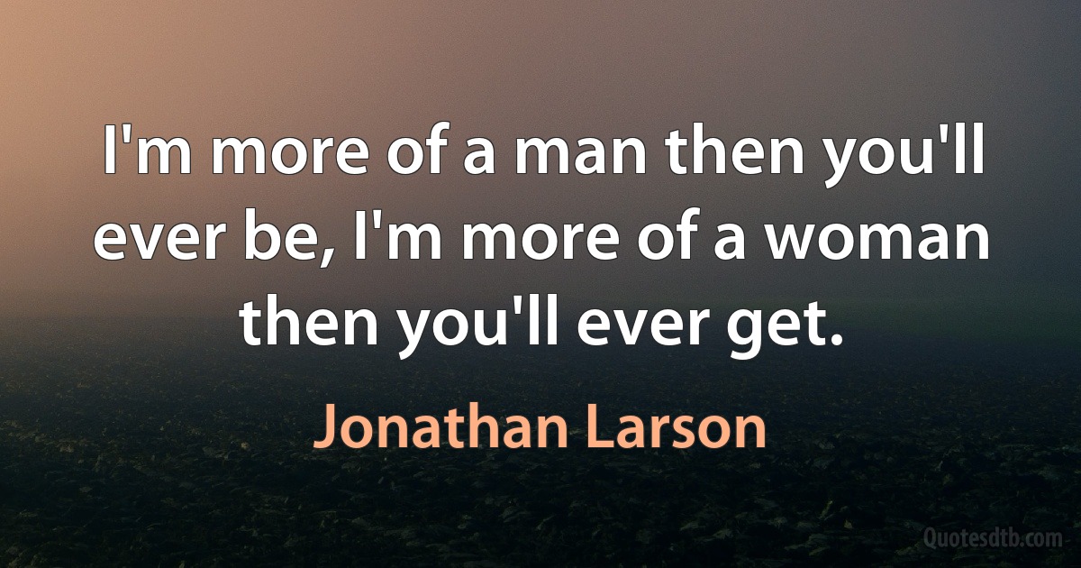 I'm more of a man then you'll ever be, I'm more of a woman then you'll ever get. (Jonathan Larson)