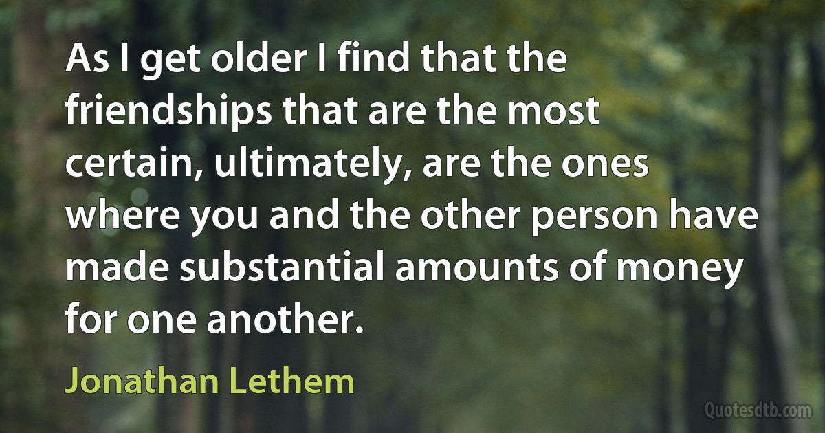 As I get older I find that the friendships that are the most certain, ultimately, are the ones where you and the other person have made substantial amounts of money for one another. (Jonathan Lethem)