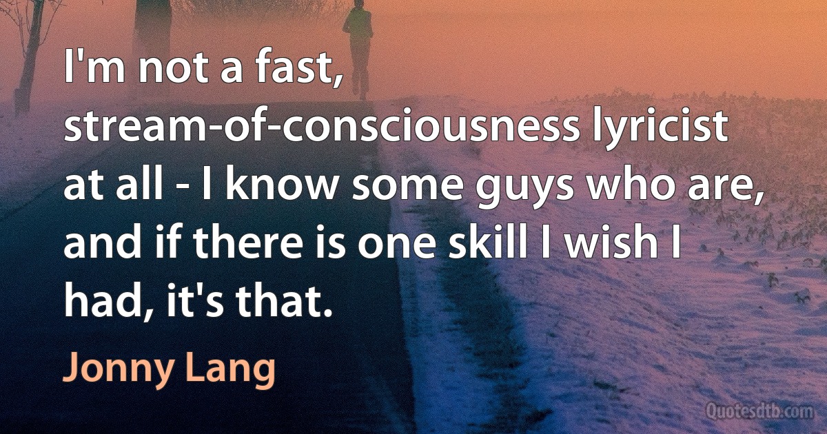 I'm not a fast, stream-of-consciousness lyricist at all - I know some guys who are, and if there is one skill I wish I had, it's that. (Jonny Lang)