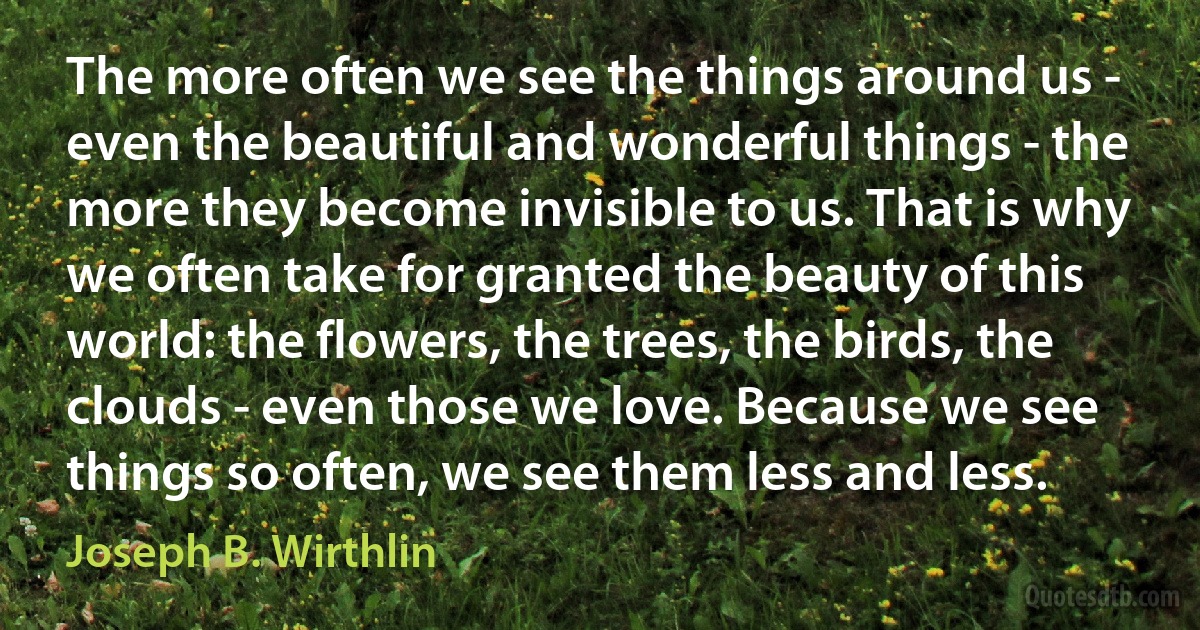 The more often we see the things around us - even the beautiful and wonderful things - the more they become invisible to us. That is why we often take for granted the beauty of this world: the flowers, the trees, the birds, the clouds - even those we love. Because we see things so often, we see them less and less. (Joseph B. Wirthlin)