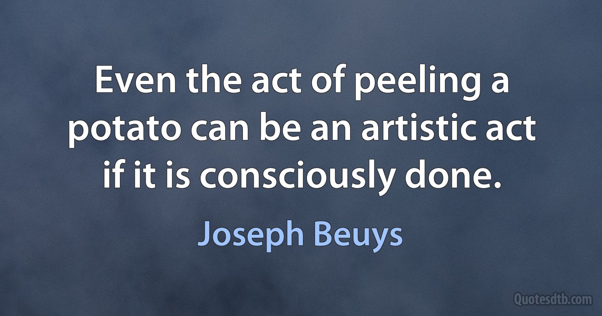 Even the act of peeling a potato can be an artistic act if it is consciously done. (Joseph Beuys)