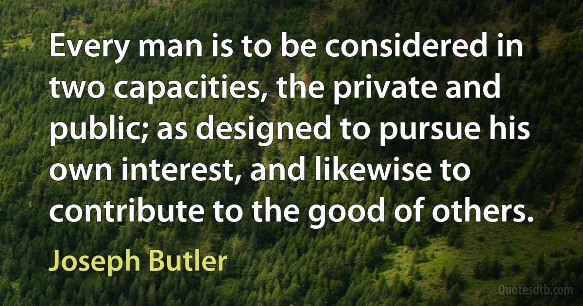 Every man is to be considered in two capacities, the private and public; as designed to pursue his own interest, and likewise to contribute to the good of others. (Joseph Butler)