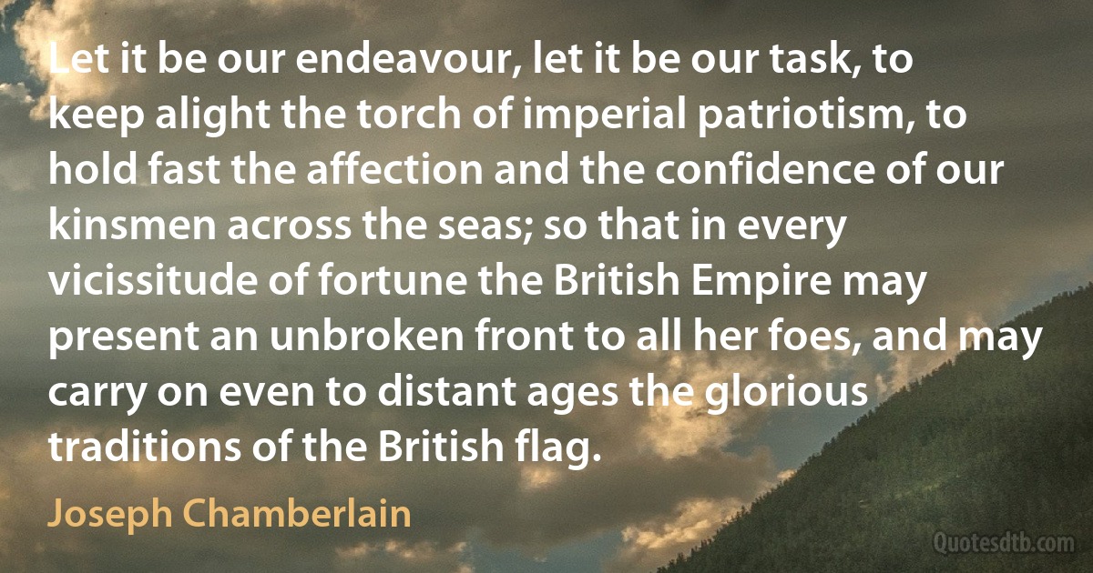 Let it be our endeavour, let it be our task, to keep alight the torch of imperial patriotism, to hold fast the affection and the confidence of our kinsmen across the seas; so that in every vicissitude of fortune the British Empire may present an unbroken front to all her foes, and may carry on even to distant ages the glorious traditions of the British flag. (Joseph Chamberlain)