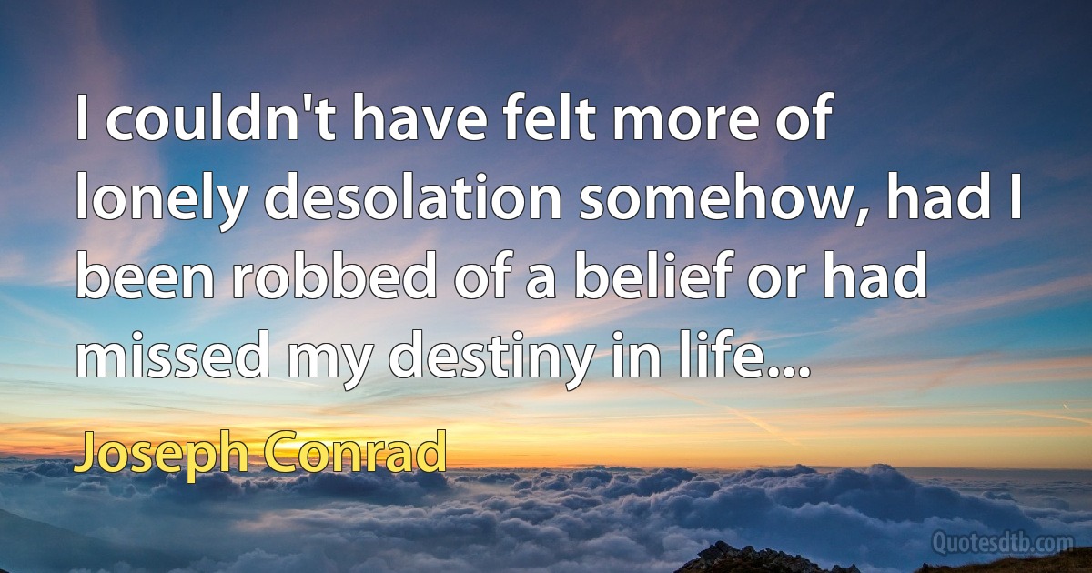 I couldn't have felt more of lonely desolation somehow, had I been robbed of a belief or had missed my destiny in life... (Joseph Conrad)