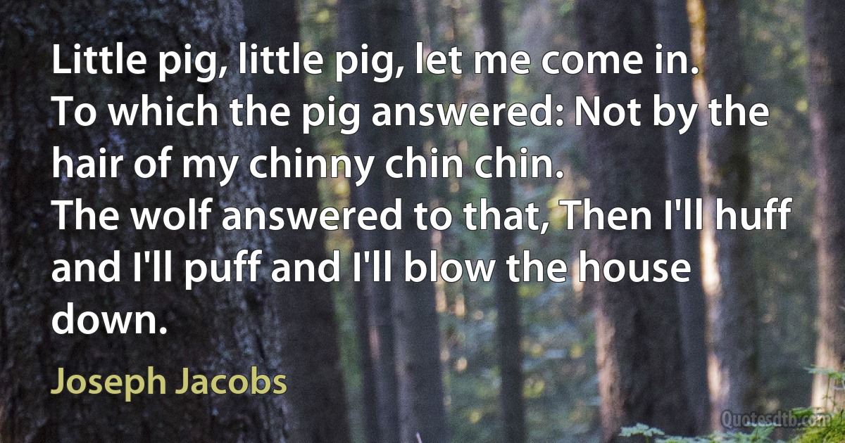 Little pig, little pig, let me come in.
To which the pig answered: Not by the hair of my chinny chin chin.
The wolf answered to that, Then I'll huff and I'll puff and I'll blow the house down. (Joseph Jacobs)