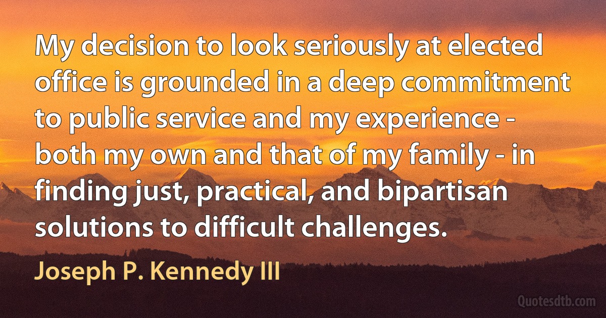 My decision to look seriously at elected office is grounded in a deep commitment to public service and my experience - both my own and that of my family - in finding just, practical, and bipartisan solutions to difficult challenges. (Joseph P. Kennedy III)