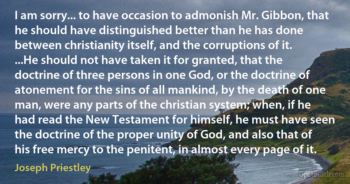 I am sorry... to have occasion to admonish Mr. Gibbon, that he should have distinguished better than he has done between christianity itself, and the corruptions of it. ...He should not have taken it for granted, that the doctrine of three persons in one God, or the doctrine of atonement for the sins of all mankind, by the death of one man, were any parts of the christian system; when, if he had read the New Testament for himself, he must have seen the doctrine of the proper unity of God, and also that of his free mercy to the penitent, in almost every page of it. (Joseph Priestley)