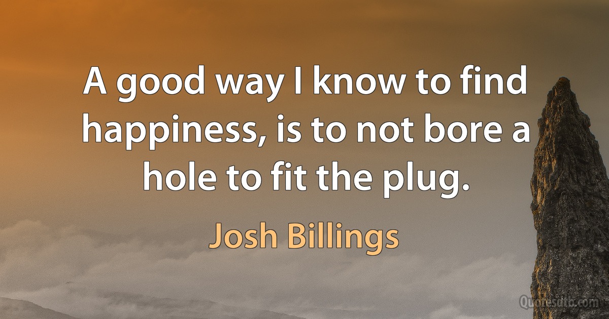 A good way I know to find happiness, is to not bore a hole to fit the plug. (Josh Billings)