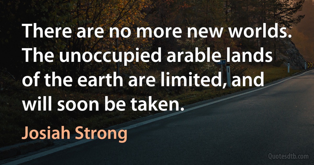 There are no more new worlds. The unoccupied arable lands of the earth are limited, and will soon be taken. (Josiah Strong)