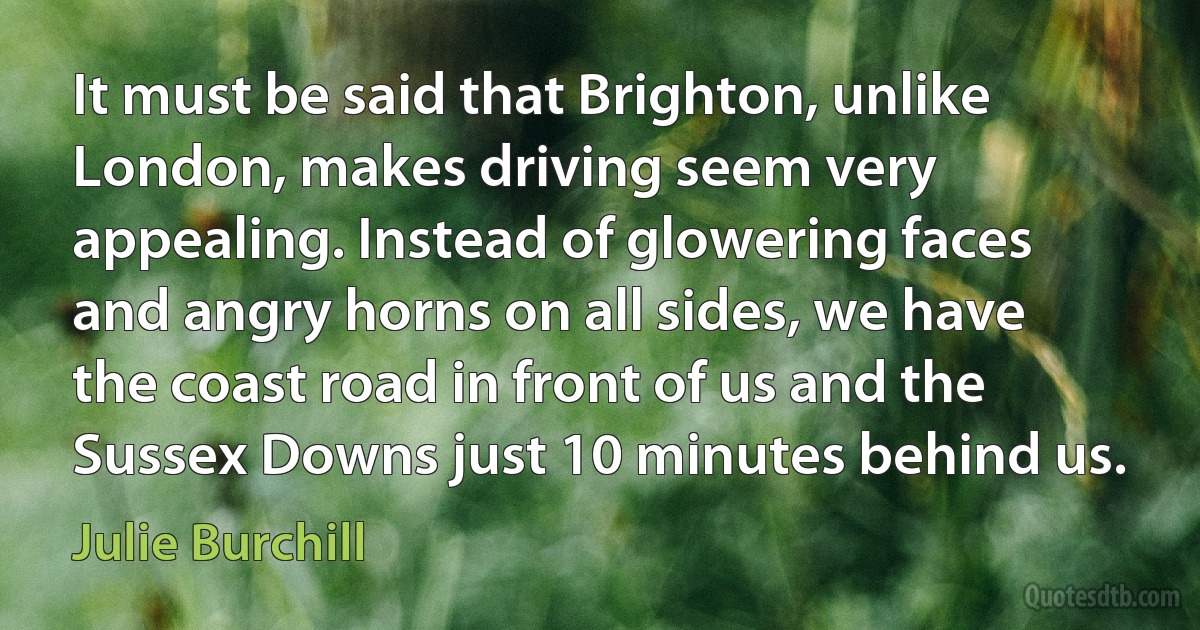 It must be said that Brighton, unlike London, makes driving seem very appealing. Instead of glowering faces and angry horns on all sides, we have the coast road in front of us and the Sussex Downs just 10 minutes behind us. (Julie Burchill)