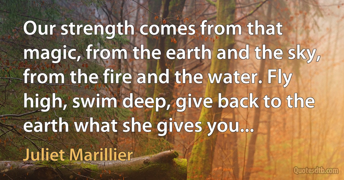 Our strength comes from that magic, from the earth and the sky, from the fire and the water. Fly high, swim deep, give back to the earth what she gives you... (Juliet Marillier)