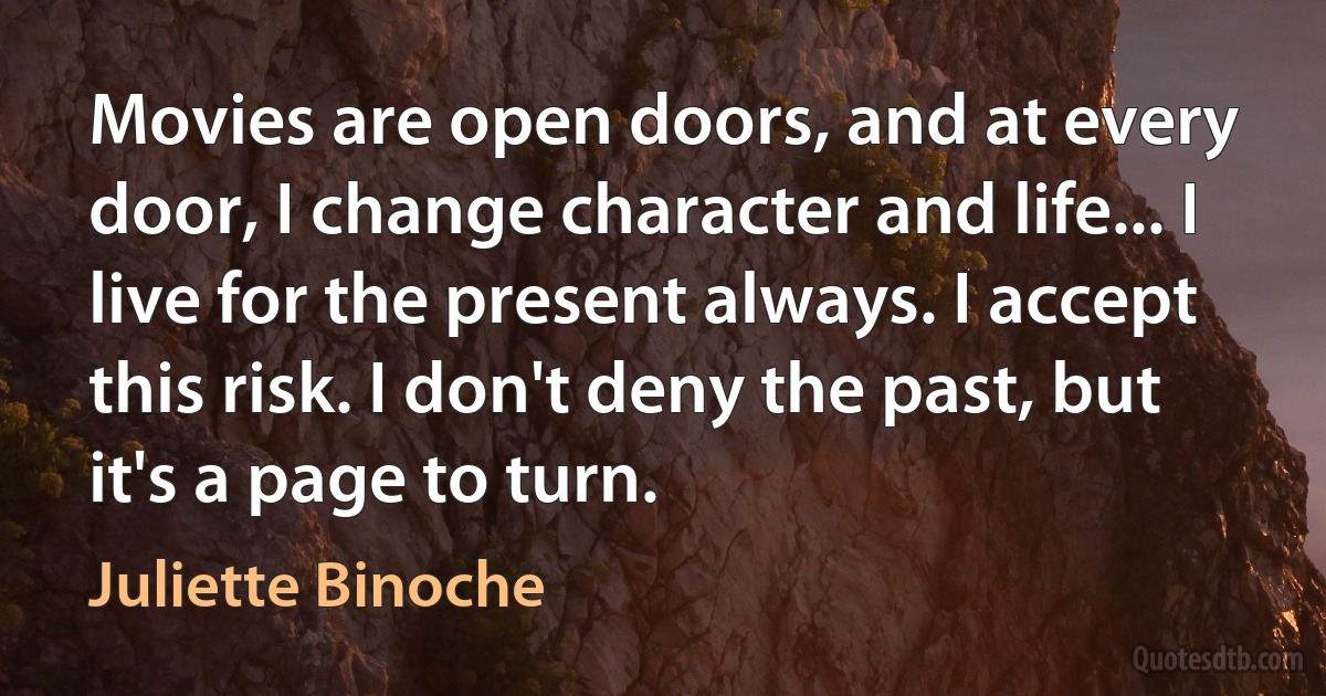 Movies are open doors, and at every door, I change character and life... I live for the present always. I accept this risk. I don't deny the past, but it's a page to turn. (Juliette Binoche)