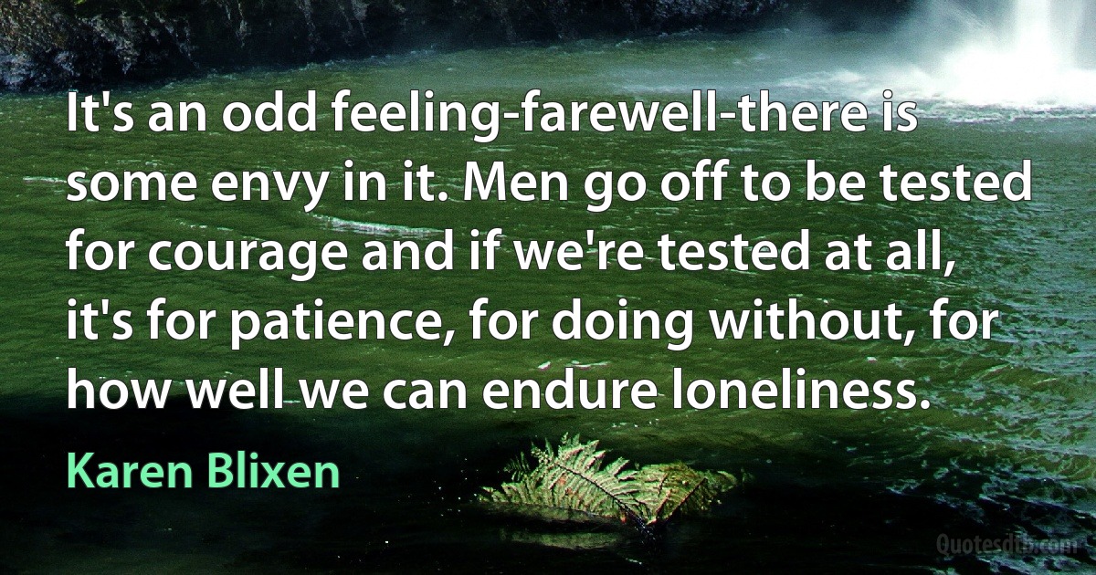 It's an odd feeling-farewell-there is some envy in it. Men go off to be tested for courage and if we're tested at all, it's for patience, for doing without, for how well we can endure loneliness. (Karen Blixen)