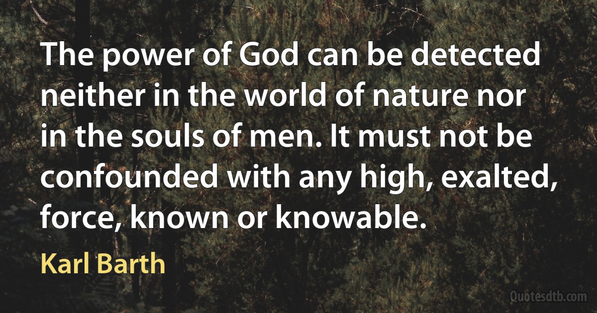 The power of God can be detected neither in the world of nature nor in the souls of men. It must not be confounded with any high, exalted, force, known or knowable. (Karl Barth)