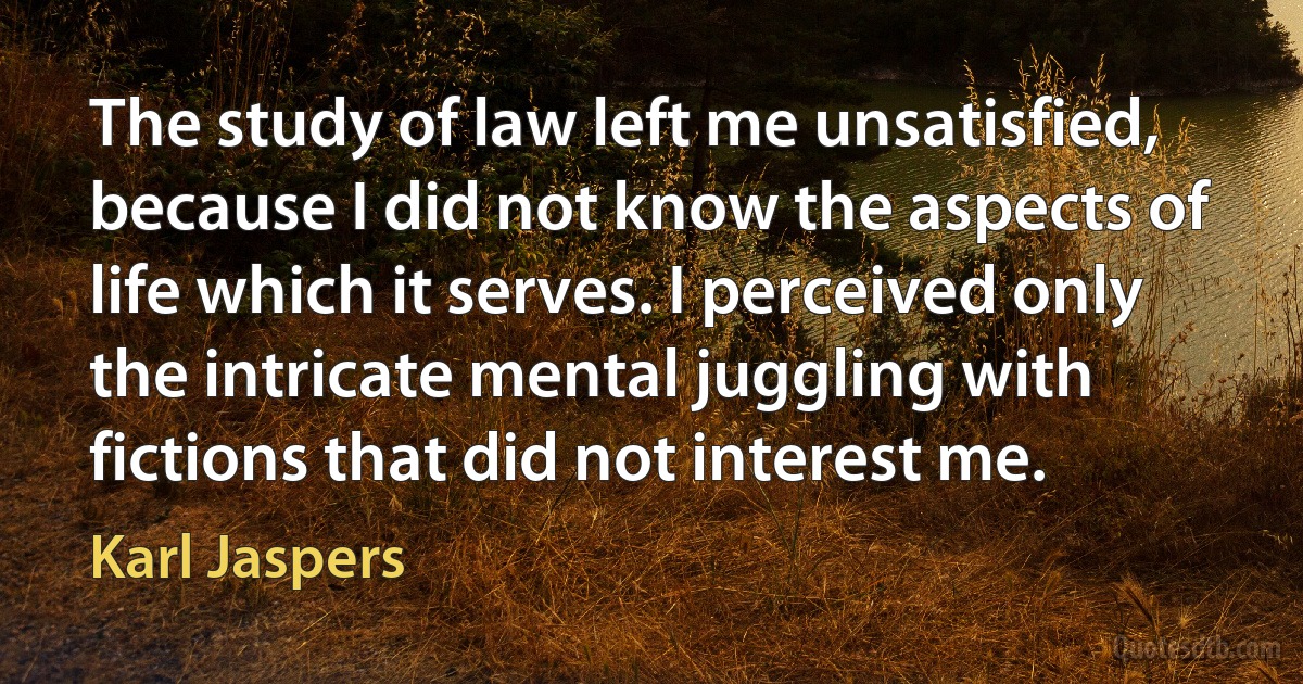 The study of law left me unsatisfied, because I did not know the aspects of life which it serves. I perceived only the intricate mental juggling with fictions that did not interest me. (Karl Jaspers)