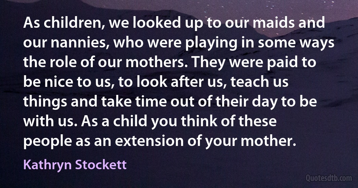 As children, we looked up to our maids and our nannies, who were playing in some ways the role of our mothers. They were paid to be nice to us, to look after us, teach us things and take time out of their day to be with us. As a child you think of these people as an extension of your mother. (Kathryn Stockett)