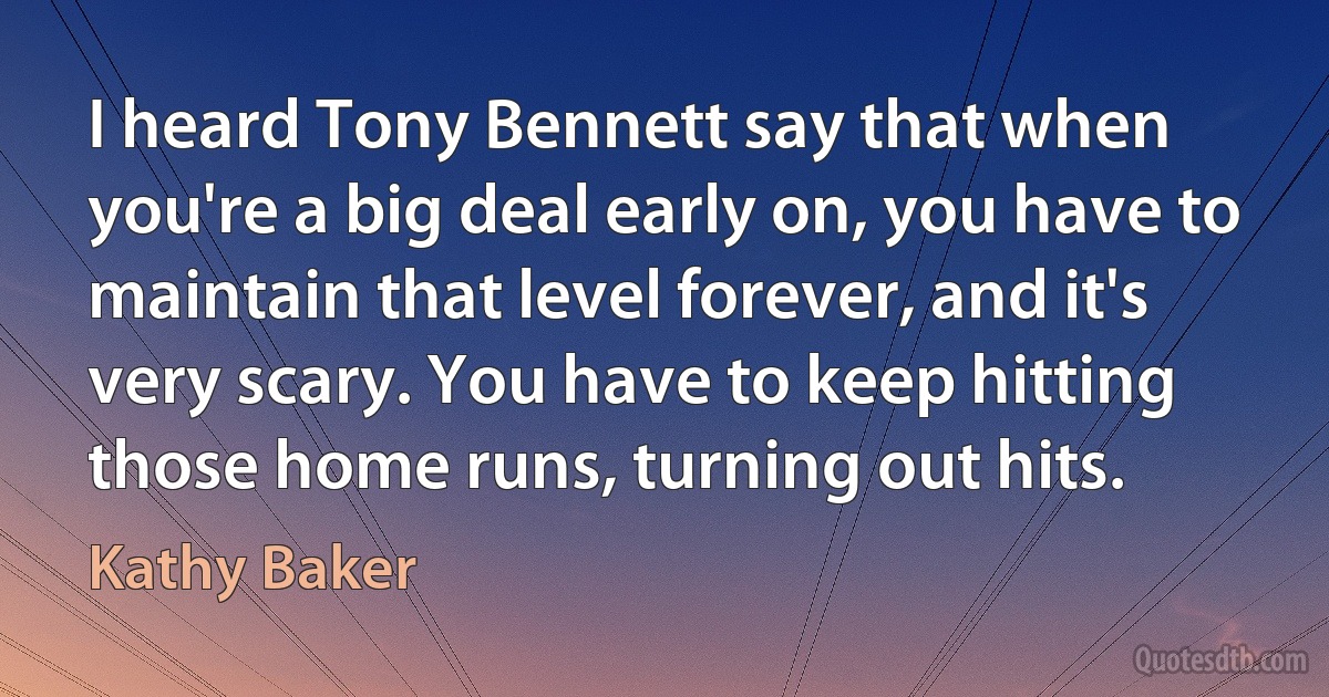 I heard Tony Bennett say that when you're a big deal early on, you have to maintain that level forever, and it's very scary. You have to keep hitting those home runs, turning out hits. (Kathy Baker)