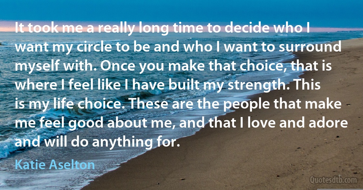 It took me a really long time to decide who I want my circle to be and who I want to surround myself with. Once you make that choice, that is where I feel like I have built my strength. This is my life choice. These are the people that make me feel good about me, and that I love and adore and will do anything for. (Katie Aselton)