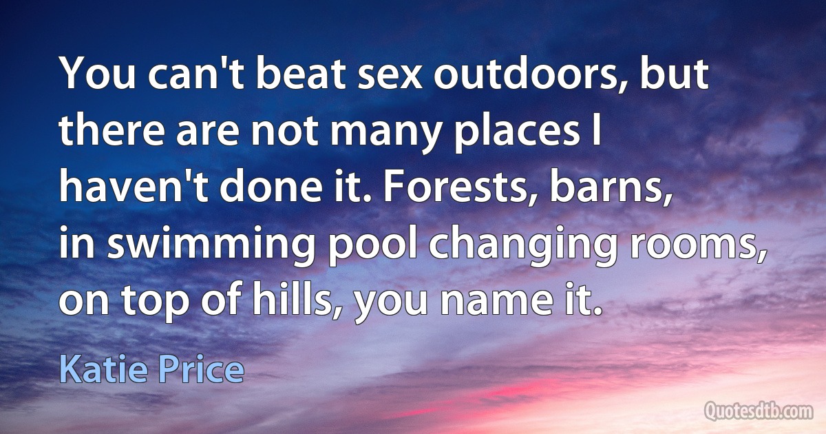 You can't beat sex outdoors, but there are not many places I haven't done it. Forests, barns, in swimming pool changing rooms, on top of hills, you name it. (Katie Price)