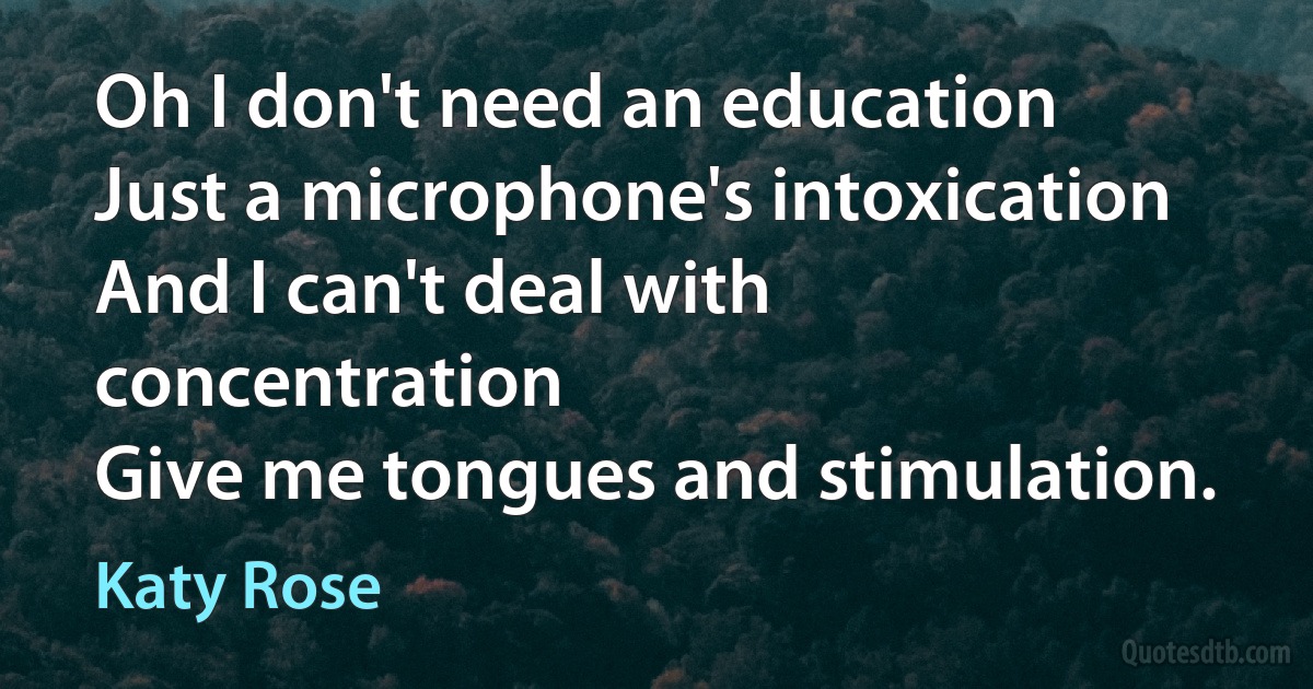 Oh I don't need an education
Just a microphone's intoxication
And I can't deal with concentration
Give me tongues and stimulation. (Katy Rose)