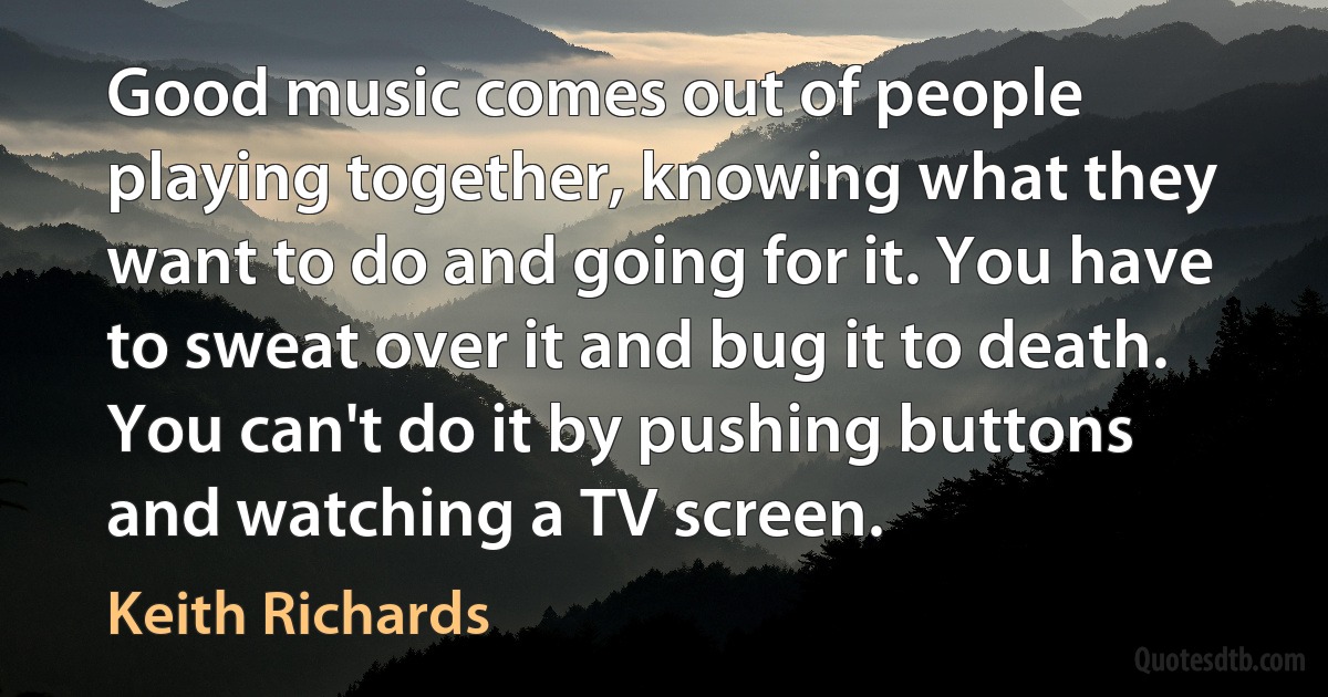 Good music comes out of people playing together, knowing what they want to do and going for it. You have to sweat over it and bug it to death. You can't do it by pushing buttons and watching a TV screen. (Keith Richards)