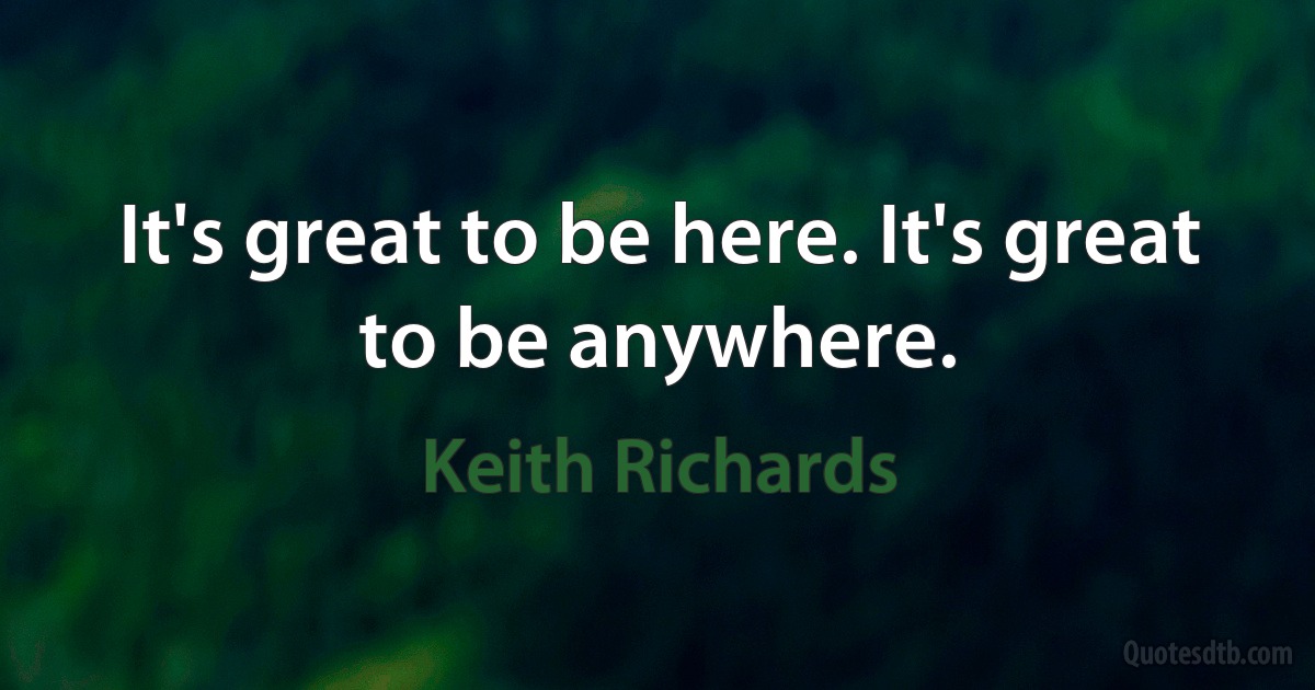 It's great to be here. It's great to be anywhere. (Keith Richards)