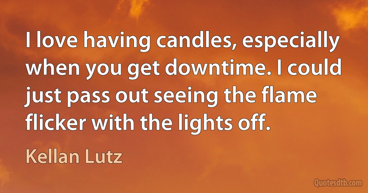 I love having candles, especially when you get downtime. I could just pass out seeing the flame flicker with the lights off. (Kellan Lutz)