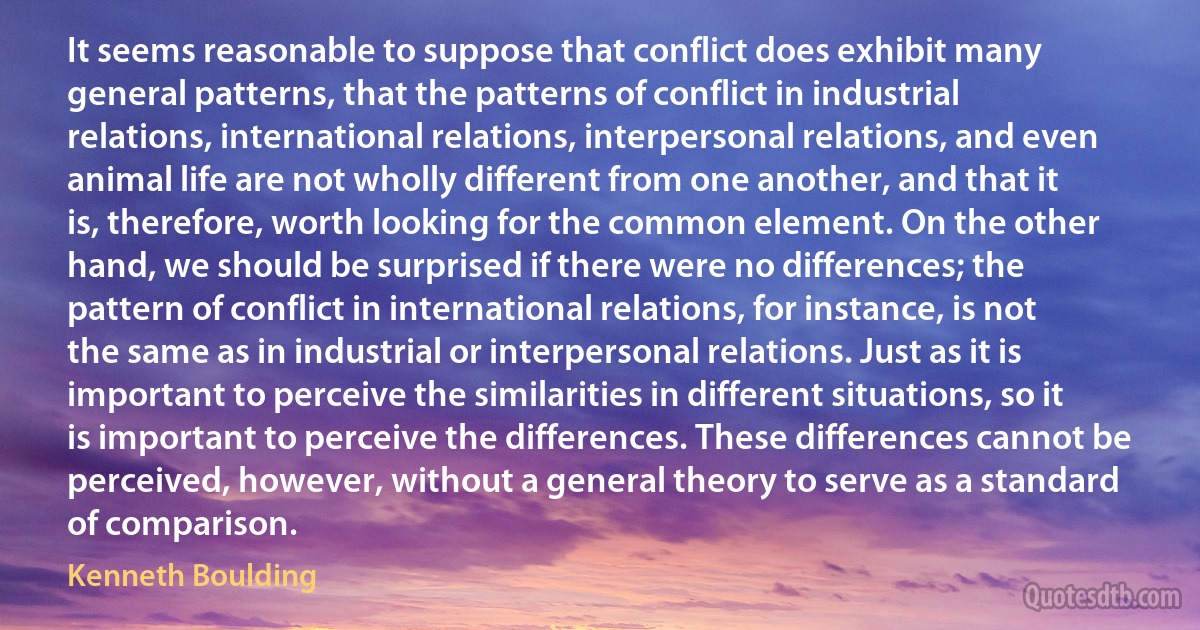 It seems reasonable to suppose that conflict does exhibit many general patterns, that the patterns of conflict in industrial relations, international relations, interpersonal relations, and even animal life are not wholly different from one another, and that it is, therefore, worth looking for the common element. On the other hand, we should be surprised if there were no differences; the pattern of conflict in international relations, for instance, is not the same as in industrial or interpersonal relations. Just as it is important to perceive the similarities in different situations, so it is important to perceive the differences. These differences cannot be perceived, however, without a general theory to serve as a standard of comparison. (Kenneth Boulding)