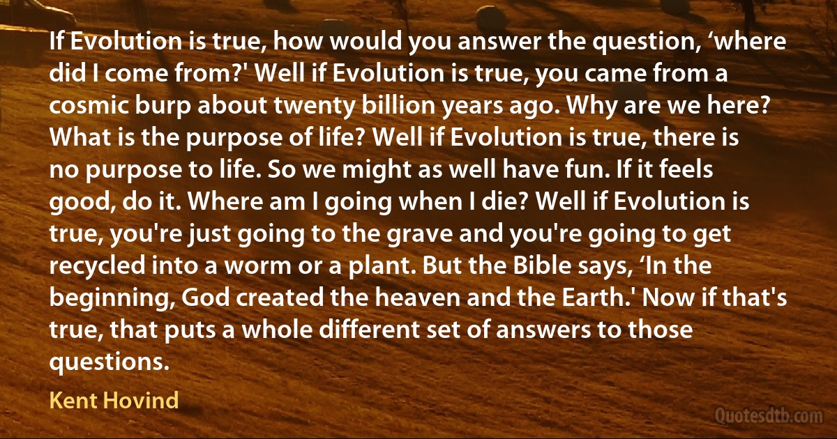 If Evolution is true, how would you answer the question, ‘where did I come from?' Well if Evolution is true, you came from a cosmic burp about twenty billion years ago. Why are we here? What is the purpose of life? Well if Evolution is true, there is no purpose to life. So we might as well have fun. If it feels good, do it. Where am I going when I die? Well if Evolution is true, you're just going to the grave and you're going to get recycled into a worm or a plant. But the Bible says, ‘In the beginning, God created the heaven and the Earth.' Now if that's true, that puts a whole different set of answers to those questions. (Kent Hovind)