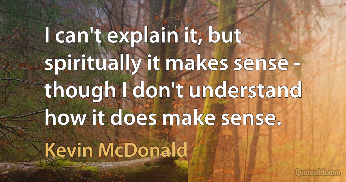 I can't explain it, but spiritually it makes sense - though I don't understand how it does make sense. (Kevin McDonald)