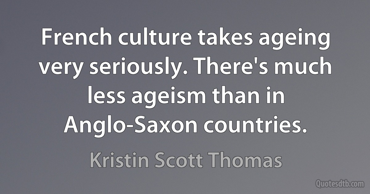 French culture takes ageing very seriously. There's much less ageism than in Anglo-Saxon countries. (Kristin Scott Thomas)