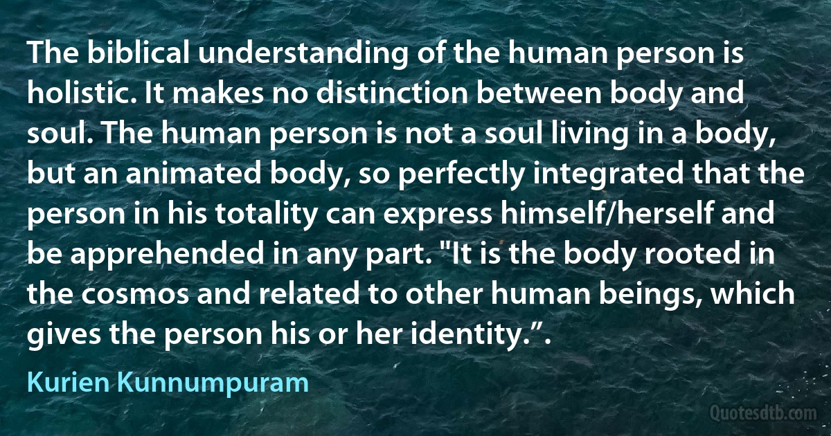 The biblical understanding of the human person is holistic. It makes no distinction between body and soul. The human person is not a soul living in a body, but an animated body, so perfectly integrated that the person in his totality can express himself/herself and be apprehended in any part. "It is the body rooted in the cosmos and related to other human beings, which gives the person his or her identity.”. (Kurien Kunnumpuram)