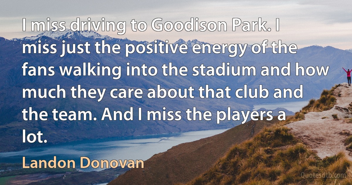 I miss driving to Goodison Park. I miss just the positive energy of the fans walking into the stadium and how much they care about that club and the team. And I miss the players a lot. (Landon Donovan)