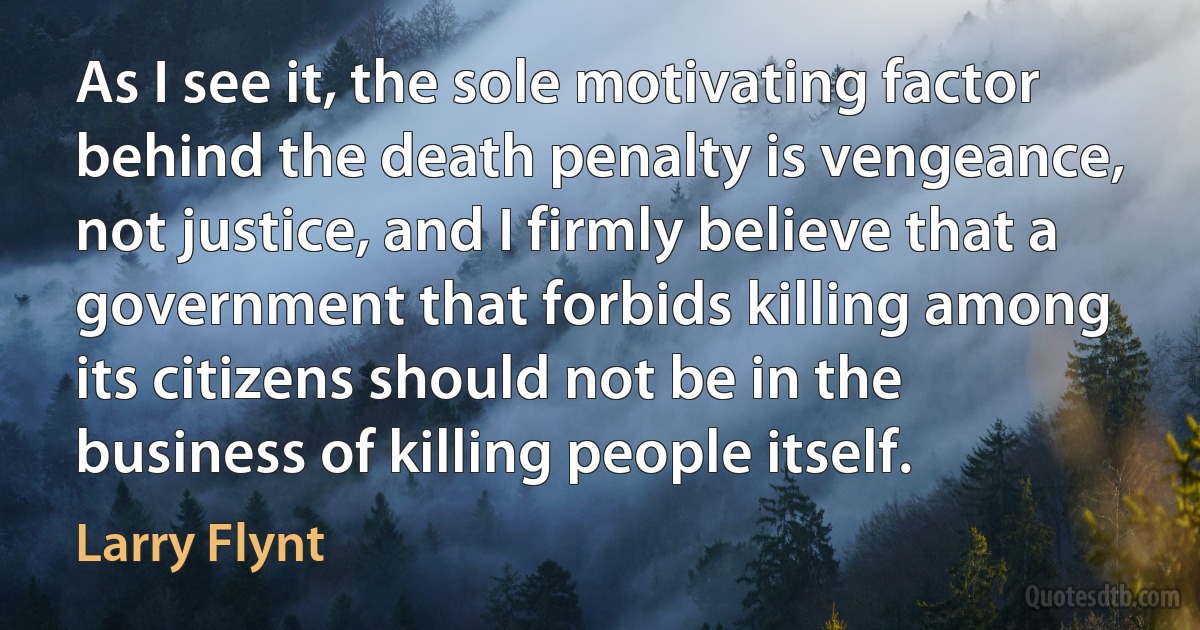 As I see it, the sole motivating factor behind the death penalty is vengeance, not justice, and I firmly believe that a government that forbids killing among its citizens should not be in the business of killing people itself. (Larry Flynt)