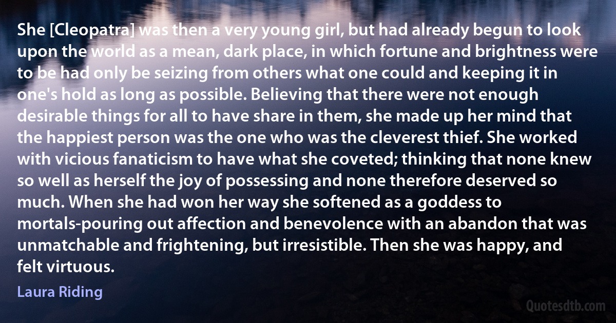 She [Cleopatra] was then a very young girl, but had already begun to look upon the world as a mean, dark place, in which fortune and brightness were to be had only be seizing from others what one could and keeping it in one's hold as long as possible. Believing that there were not enough desirable things for all to have share in them, she made up her mind that the happiest person was the one who was the cleverest thief. She worked with vicious fanaticism to have what she coveted; thinking that none knew so well as herself the joy of possessing and none therefore deserved so much. When she had won her way she softened as a goddess to mortals-pouring out affection and benevolence with an abandon that was unmatchable and frightening, but irresistible. Then she was happy, and felt virtuous. (Laura Riding)