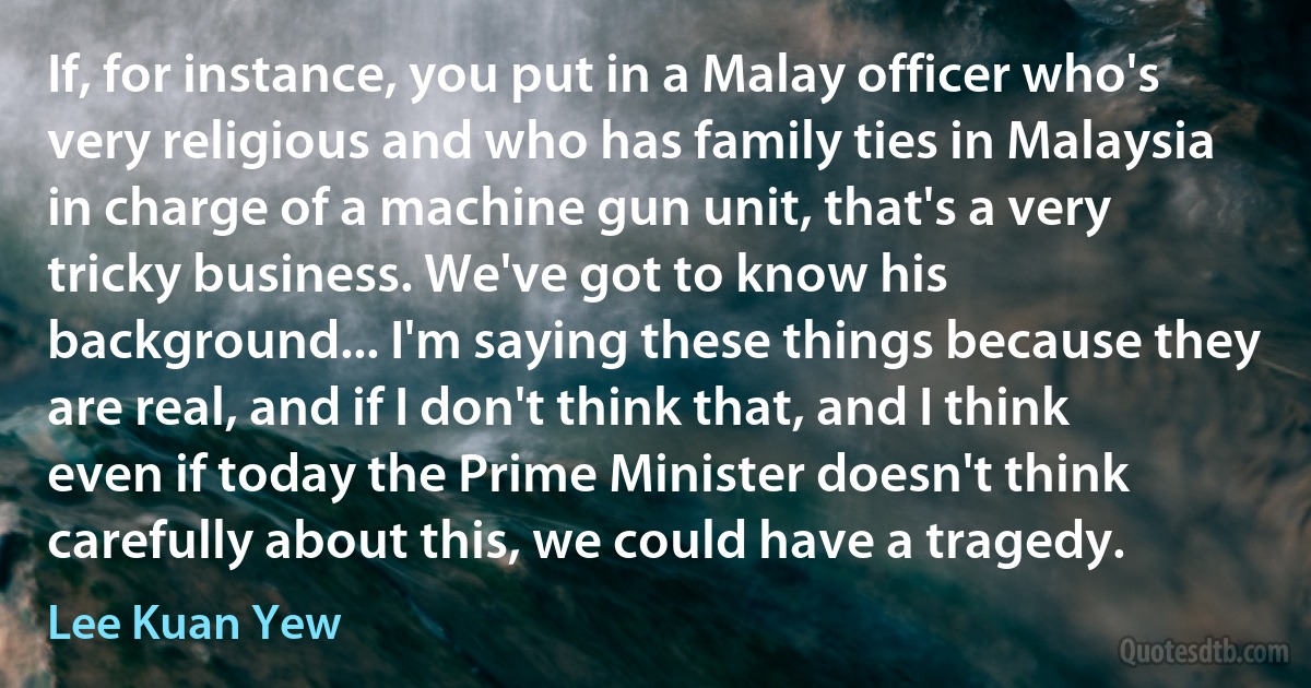 If, for instance, you put in a Malay officer who's very religious and who has family ties in Malaysia in charge of a machine gun unit, that's a very tricky business. We've got to know his background... I'm saying these things because they are real, and if I don't think that, and I think even if today the Prime Minister doesn't think carefully about this, we could have a tragedy. (Lee Kuan Yew)