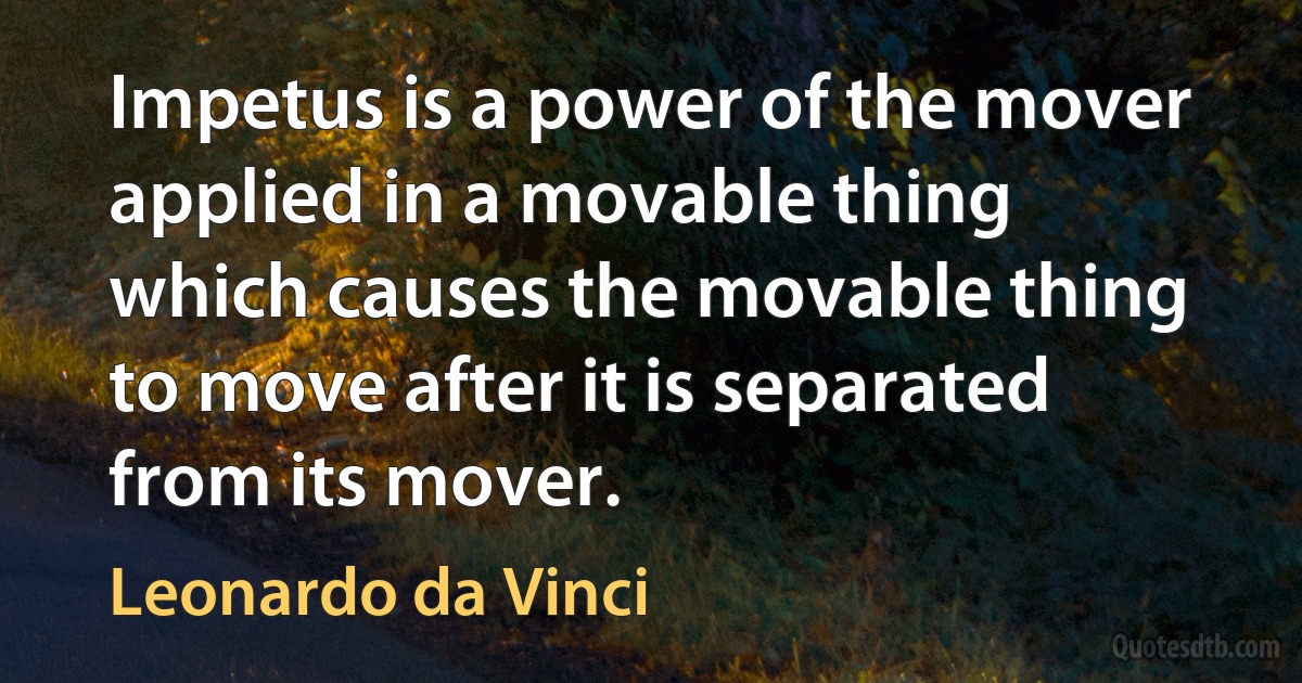 Impetus is a power of the mover applied in a movable thing which causes the movable thing to move after it is separated from its mover. (Leonardo da Vinci)