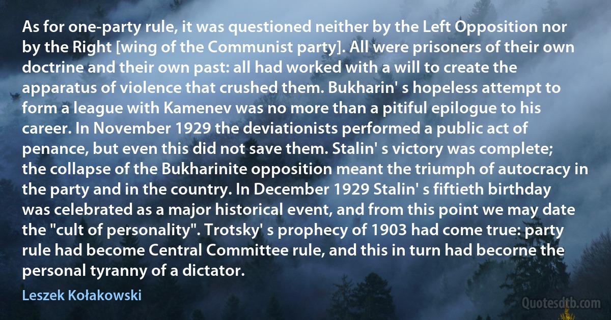 As for one-party rule, it was questioned neither by the Left Opposition nor by the Right [wing of the Communist party]. All were prisoners of their own doctrine and their own past: all had worked with a will to create the apparatus of violence that crushed them. Bukharin' s hopeless attempt to form a league with Kamenev was no more than a pitiful epilogue to his career. In November 1929 the deviationists performed a public act of penance, but even this did not save them. Stalin' s victory was complete; the collapse of the Bukharinite opposition meant the triumph of autocracy in the party and in the country. In December 1929 Stalin' s fiftieth birthday was celebrated as a major historical event, and from this point we may date the "cult of personality". Trotsky' s prophecy of 1903 had come true: party rule had become Central Committee rule, and this in turn had becorne the personal tyranny of a dictator. (Leszek Kołakowski)