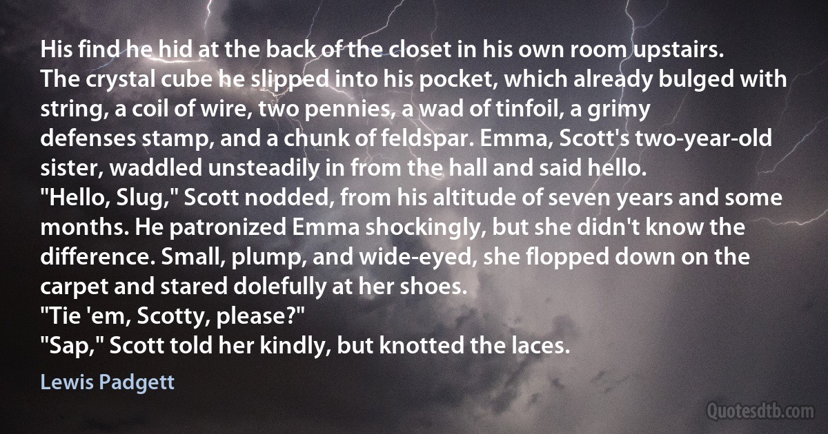 His find he hid at the back of the closet in his own room upstairs. The crystal cube he slipped into his pocket, which already bulged with string, a coil of wire, two pennies, a wad of tinfoil, a grimy defenses stamp, and a chunk of feldspar. Emma, Scott's two-year-old sister, waddled unsteadily in from the hall and said hello.
"Hello, Slug," Scott nodded, from his altitude of seven years and some months. He patronized Emma shockingly, but she didn't know the difference. Small, plump, and wide-eyed, she flopped down on the carpet and stared dolefully at her shoes.
"Tie 'em, Scotty, please?"
"Sap," Scott told her kindly, but knotted the laces. (Lewis Padgett)